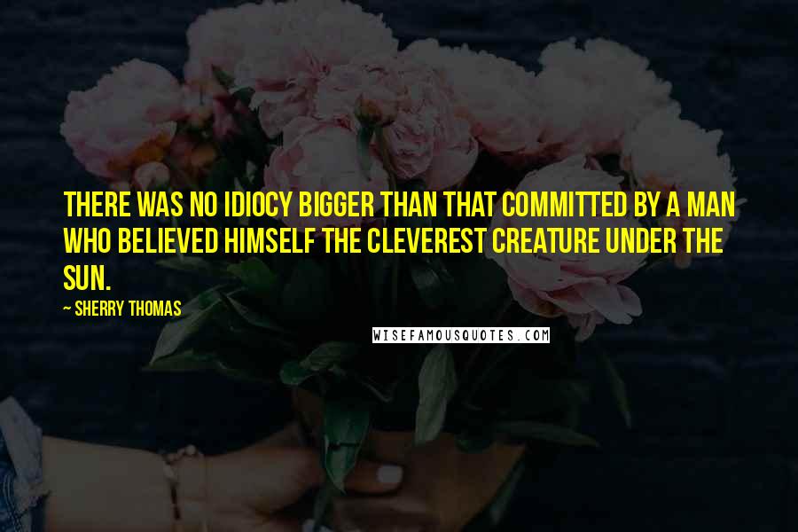 Sherry Thomas Quotes: There was no idiocy bigger than that committed by a man who believed himself the cleverest creature under the sun.