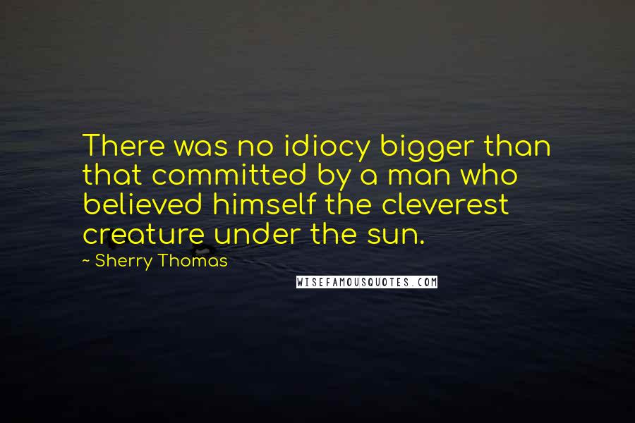 Sherry Thomas Quotes: There was no idiocy bigger than that committed by a man who believed himself the cleverest creature under the sun.