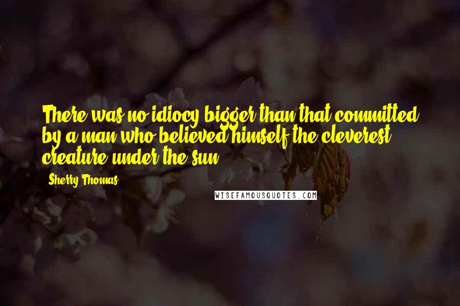 Sherry Thomas Quotes: There was no idiocy bigger than that committed by a man who believed himself the cleverest creature under the sun.