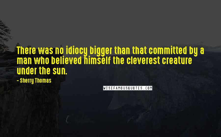 Sherry Thomas Quotes: There was no idiocy bigger than that committed by a man who believed himself the cleverest creature under the sun.