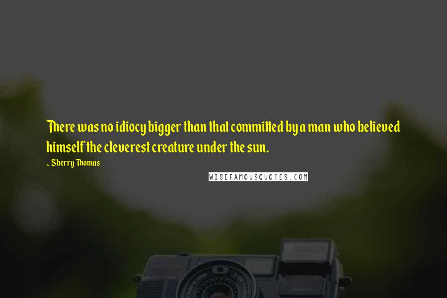 Sherry Thomas Quotes: There was no idiocy bigger than that committed by a man who believed himself the cleverest creature under the sun.