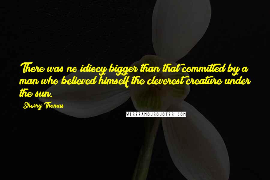 Sherry Thomas Quotes: There was no idiocy bigger than that committed by a man who believed himself the cleverest creature under the sun.