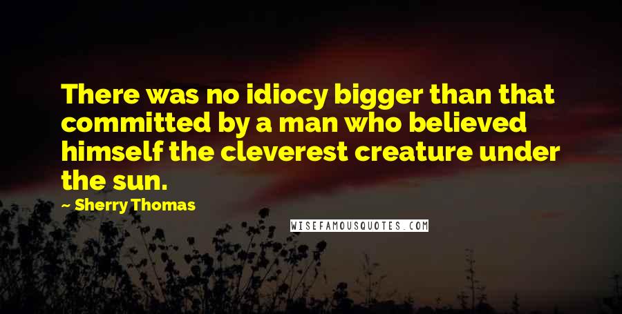 Sherry Thomas Quotes: There was no idiocy bigger than that committed by a man who believed himself the cleverest creature under the sun.