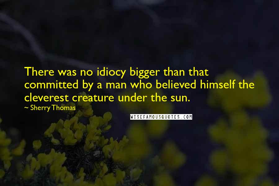 Sherry Thomas Quotes: There was no idiocy bigger than that committed by a man who believed himself the cleverest creature under the sun.