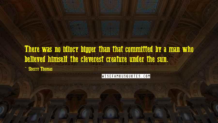 Sherry Thomas Quotes: There was no idiocy bigger than that committed by a man who believed himself the cleverest creature under the sun.