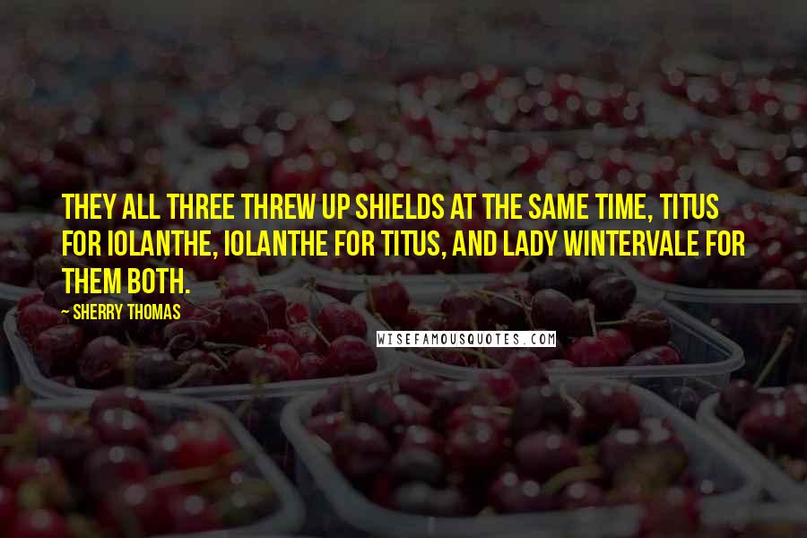 Sherry Thomas Quotes: They all three threw up shields at the same time, Titus for Iolanthe, Iolanthe for Titus, and Lady Wintervale for them both.