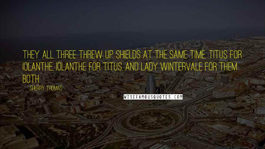 Sherry Thomas Quotes: They all three threw up shields at the same time, Titus for Iolanthe, Iolanthe for Titus, and Lady Wintervale for them both.