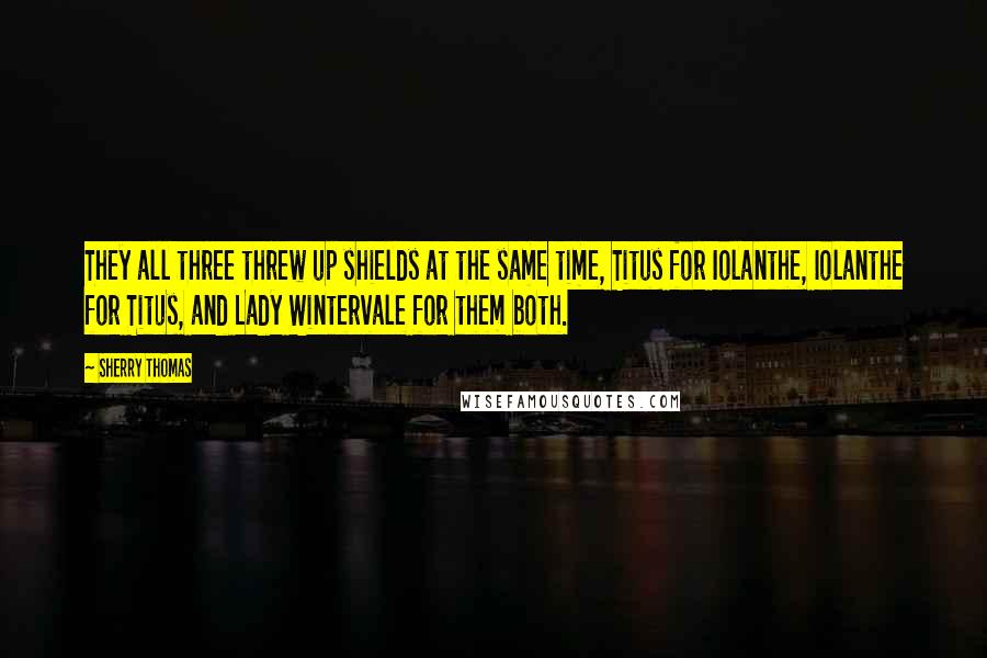 Sherry Thomas Quotes: They all three threw up shields at the same time, Titus for Iolanthe, Iolanthe for Titus, and Lady Wintervale for them both.