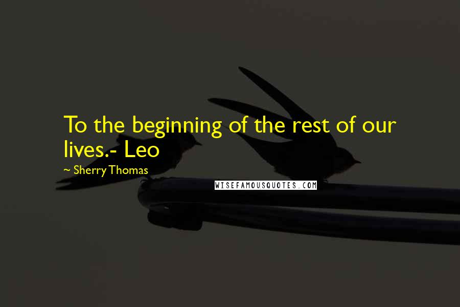 Sherry Thomas Quotes: To the beginning of the rest of our lives.- Leo