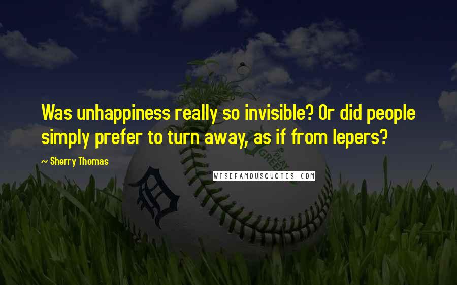 Sherry Thomas Quotes: Was unhappiness really so invisible? Or did people simply prefer to turn away, as if from lepers?