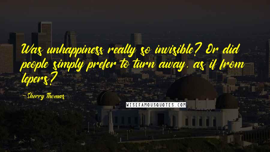 Sherry Thomas Quotes: Was unhappiness really so invisible? Or did people simply prefer to turn away, as if from lepers?