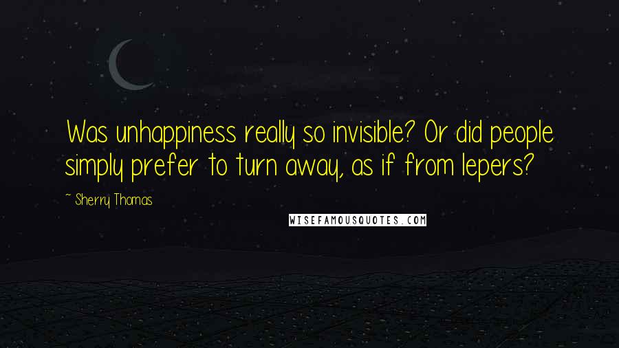 Sherry Thomas Quotes: Was unhappiness really so invisible? Or did people simply prefer to turn away, as if from lepers?