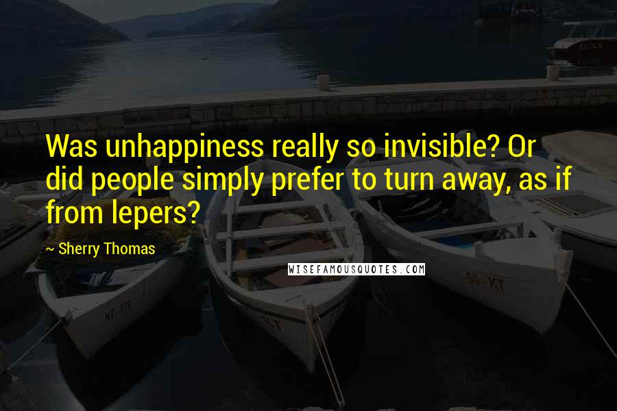 Sherry Thomas Quotes: Was unhappiness really so invisible? Or did people simply prefer to turn away, as if from lepers?