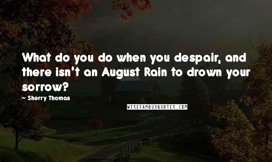 Sherry Thomas Quotes: What do you do when you despair, and there isn't an August Rain to drown your sorrow?