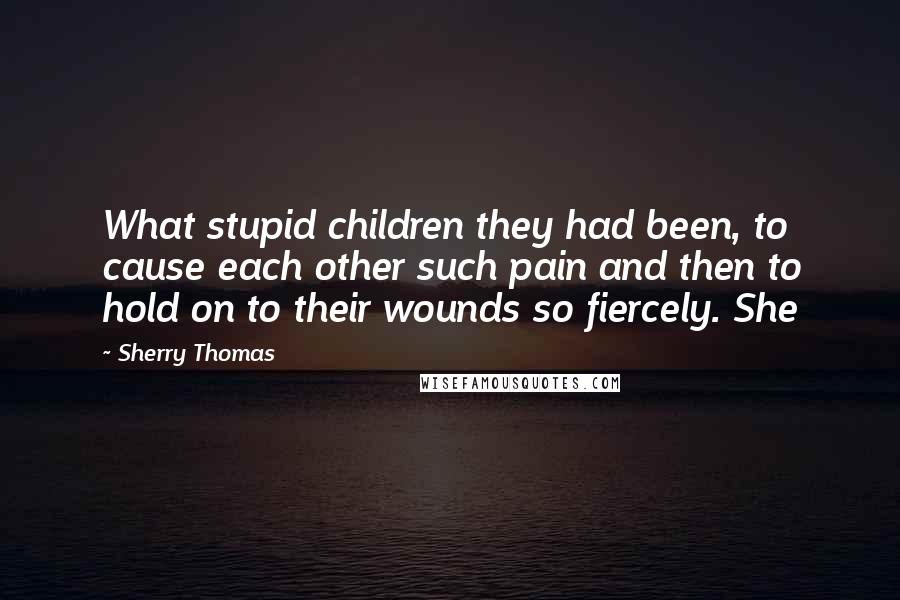 Sherry Thomas Quotes: What stupid children they had been, to cause each other such pain and then to hold on to their wounds so fiercely. She