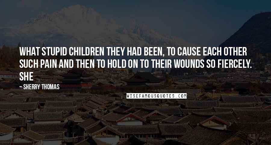 Sherry Thomas Quotes: What stupid children they had been, to cause each other such pain and then to hold on to their wounds so fiercely. She