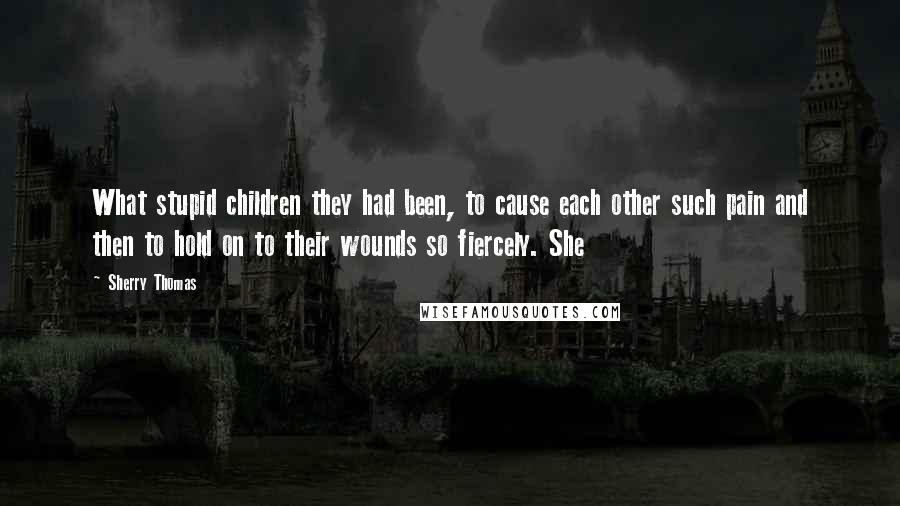 Sherry Thomas Quotes: What stupid children they had been, to cause each other such pain and then to hold on to their wounds so fiercely. She