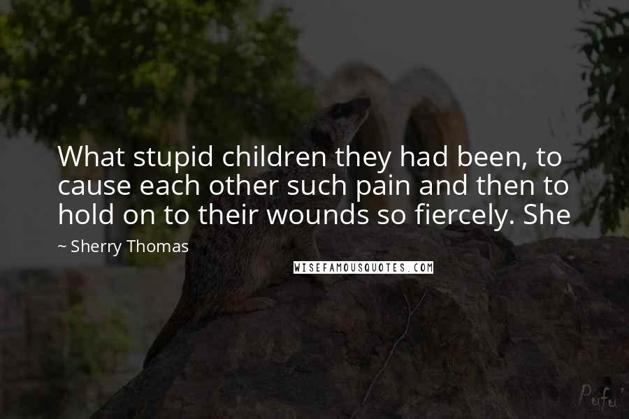 Sherry Thomas Quotes: What stupid children they had been, to cause each other such pain and then to hold on to their wounds so fiercely. She