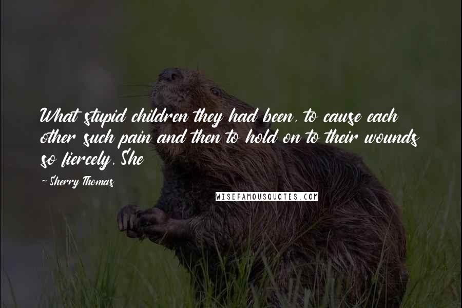 Sherry Thomas Quotes: What stupid children they had been, to cause each other such pain and then to hold on to their wounds so fiercely. She