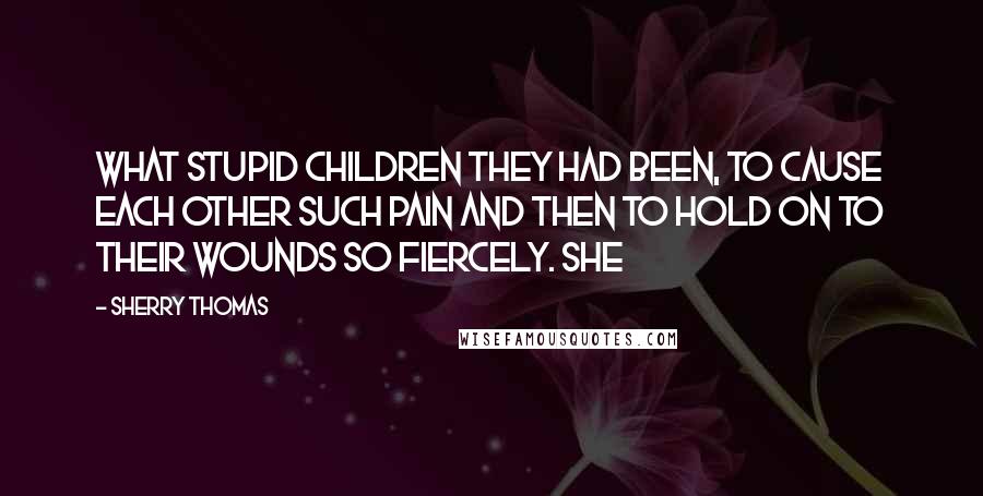 Sherry Thomas Quotes: What stupid children they had been, to cause each other such pain and then to hold on to their wounds so fiercely. She