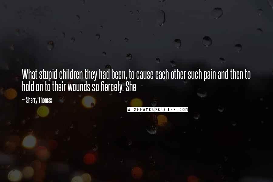 Sherry Thomas Quotes: What stupid children they had been, to cause each other such pain and then to hold on to their wounds so fiercely. She