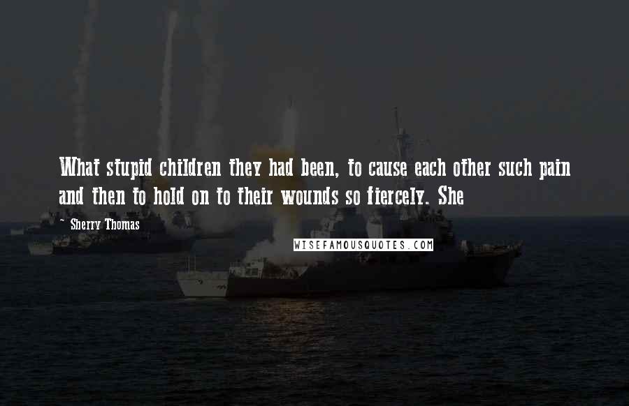 Sherry Thomas Quotes: What stupid children they had been, to cause each other such pain and then to hold on to their wounds so fiercely. She