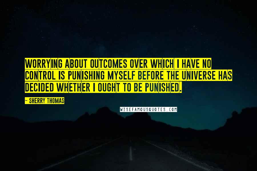 Sherry Thomas Quotes: Worrying about outcomes over which I have no control is punishing myself before the universe has decided whether I ought to be punished.