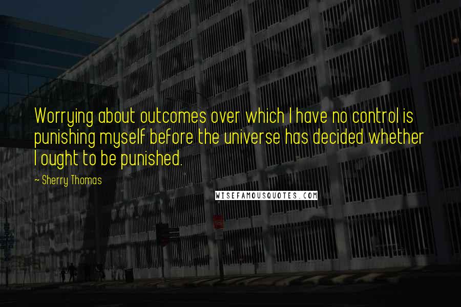 Sherry Thomas Quotes: Worrying about outcomes over which I have no control is punishing myself before the universe has decided whether I ought to be punished.