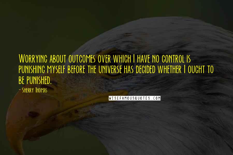 Sherry Thomas Quotes: Worrying about outcomes over which I have no control is punishing myself before the universe has decided whether I ought to be punished.