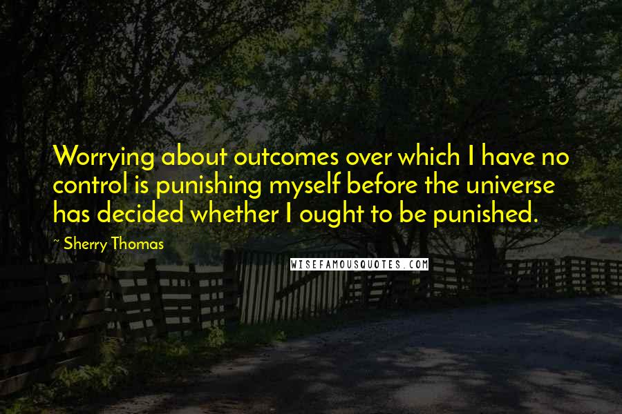 Sherry Thomas Quotes: Worrying about outcomes over which I have no control is punishing myself before the universe has decided whether I ought to be punished.