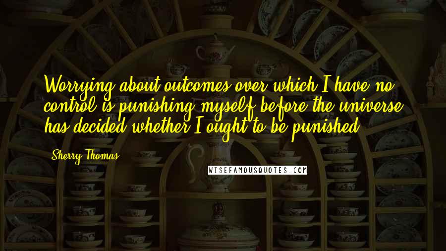 Sherry Thomas Quotes: Worrying about outcomes over which I have no control is punishing myself before the universe has decided whether I ought to be punished.