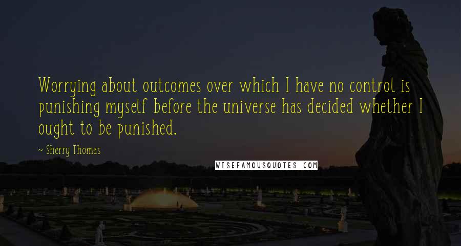 Sherry Thomas Quotes: Worrying about outcomes over which I have no control is punishing myself before the universe has decided whether I ought to be punished.