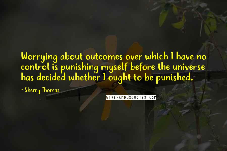 Sherry Thomas Quotes: Worrying about outcomes over which I have no control is punishing myself before the universe has decided whether I ought to be punished.