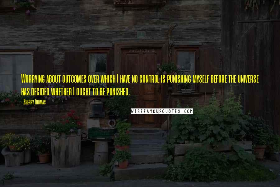 Sherry Thomas Quotes: Worrying about outcomes over which I have no control is punishing myself before the universe has decided whether I ought to be punished.