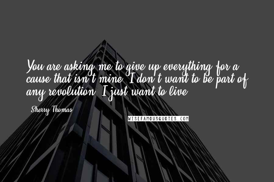 Sherry Thomas Quotes: You are asking me to give up everything for a cause that isn't mine. I don't want to be part of any revolution. I just want to live.