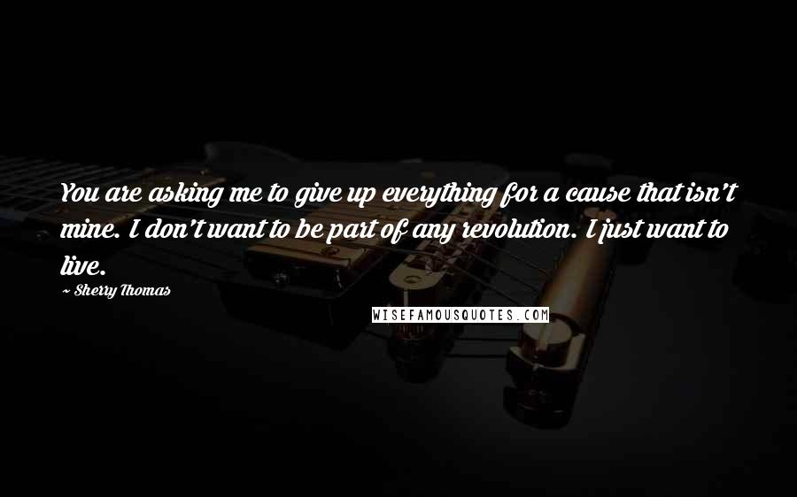 Sherry Thomas Quotes: You are asking me to give up everything for a cause that isn't mine. I don't want to be part of any revolution. I just want to live.