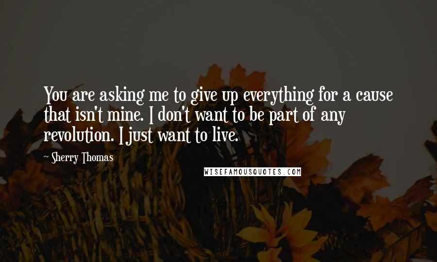 Sherry Thomas Quotes: You are asking me to give up everything for a cause that isn't mine. I don't want to be part of any revolution. I just want to live.