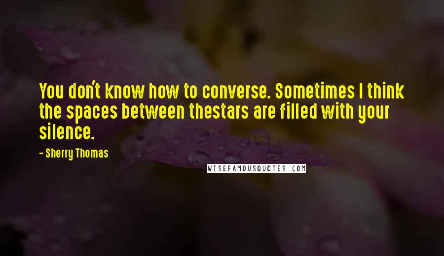 Sherry Thomas Quotes: You don't know how to converse. Sometimes I think the spaces between thestars are filled with your silence.