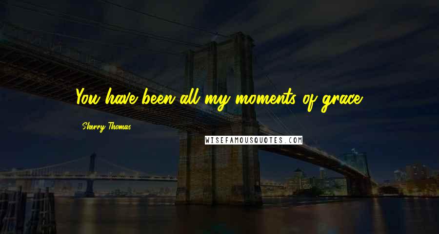 Sherry Thomas Quotes: You have been all my moments of grace.