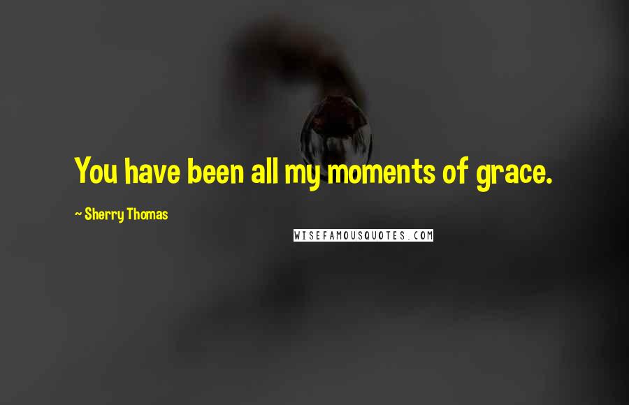 Sherry Thomas Quotes: You have been all my moments of grace.