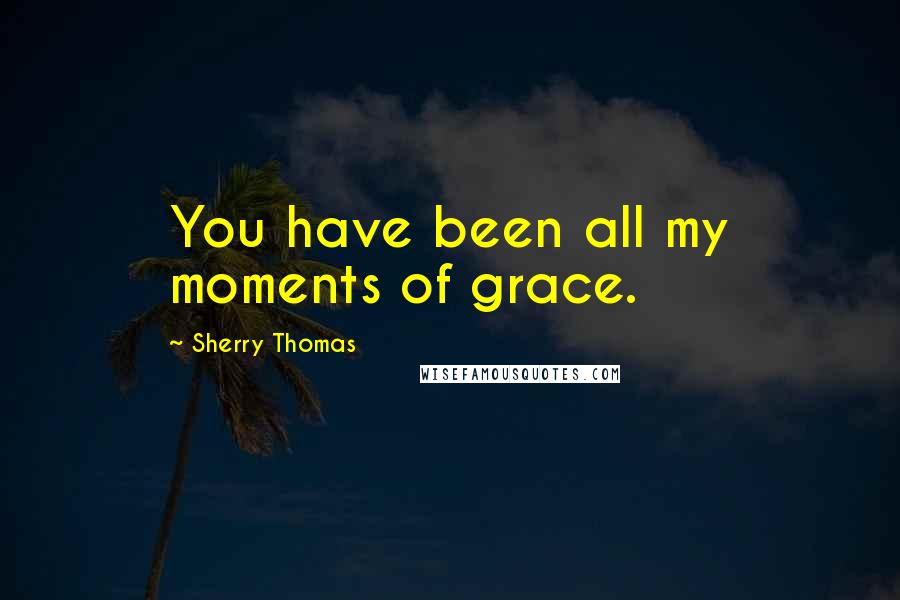 Sherry Thomas Quotes: You have been all my moments of grace.