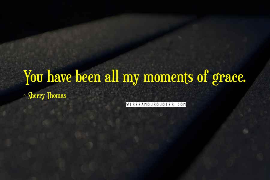 Sherry Thomas Quotes: You have been all my moments of grace.