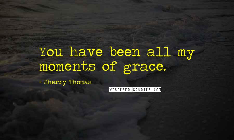 Sherry Thomas Quotes: You have been all my moments of grace.