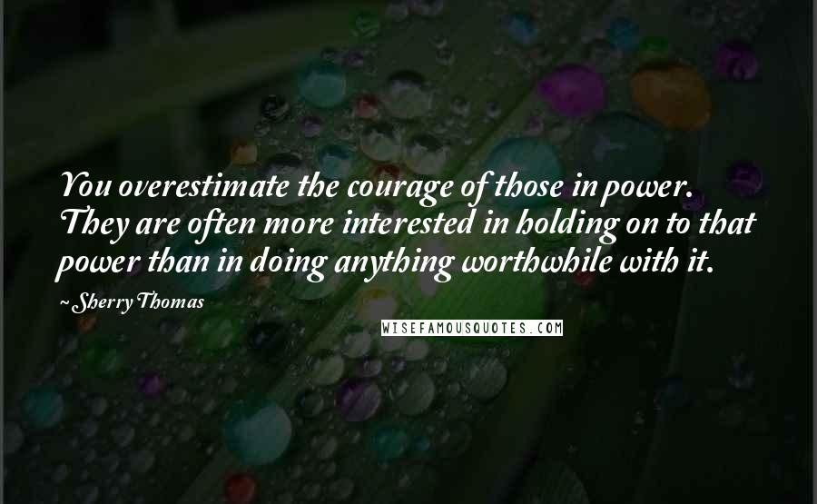 Sherry Thomas Quotes: You overestimate the courage of those in power. They are often more interested in holding on to that power than in doing anything worthwhile with it.