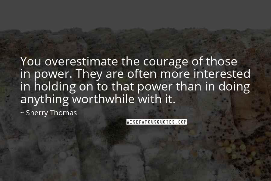 Sherry Thomas Quotes: You overestimate the courage of those in power. They are often more interested in holding on to that power than in doing anything worthwhile with it.