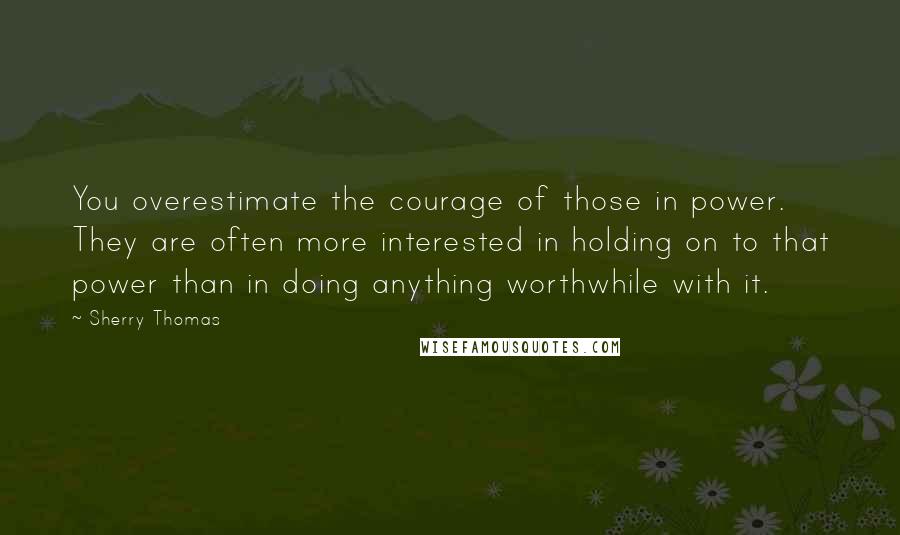 Sherry Thomas Quotes: You overestimate the courage of those in power. They are often more interested in holding on to that power than in doing anything worthwhile with it.