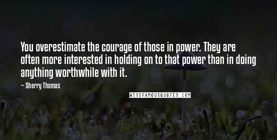 Sherry Thomas Quotes: You overestimate the courage of those in power. They are often more interested in holding on to that power than in doing anything worthwhile with it.