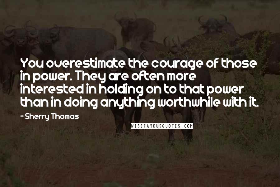 Sherry Thomas Quotes: You overestimate the courage of those in power. They are often more interested in holding on to that power than in doing anything worthwhile with it.