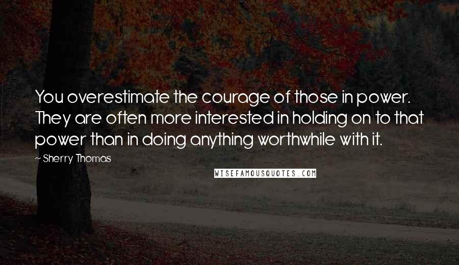 Sherry Thomas Quotes: You overestimate the courage of those in power. They are often more interested in holding on to that power than in doing anything worthwhile with it.