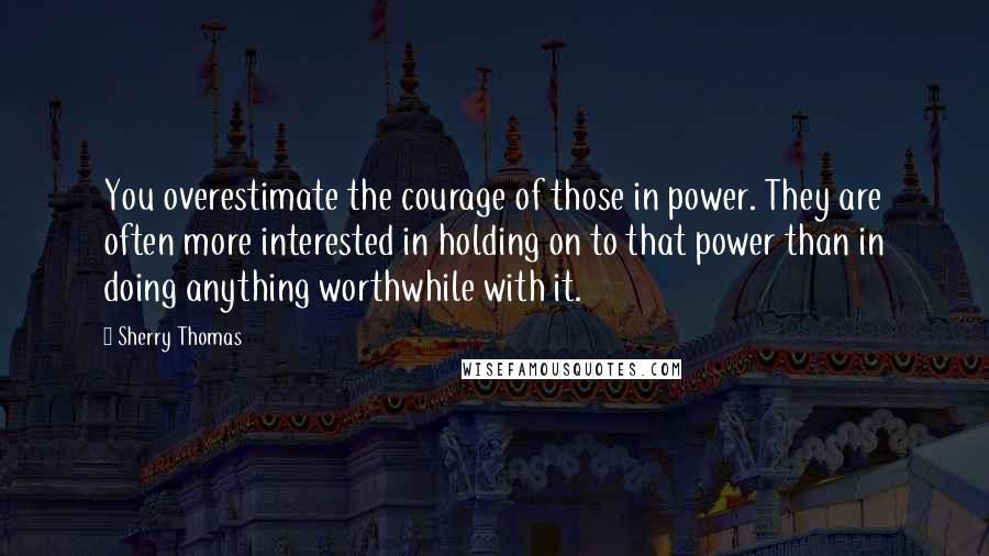 Sherry Thomas Quotes: You overestimate the courage of those in power. They are often more interested in holding on to that power than in doing anything worthwhile with it.